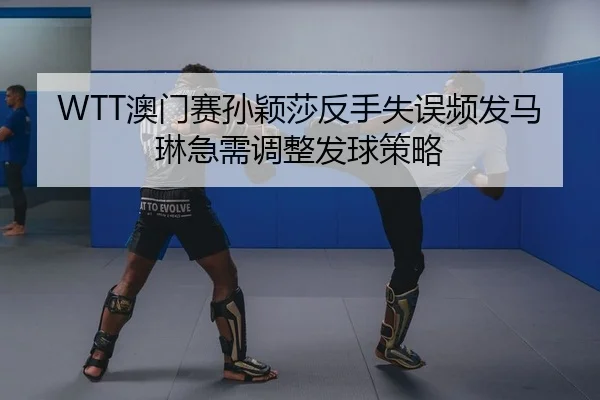 WTT澳门赛孙颖莎反手失误频发马琳急需调整发球策略