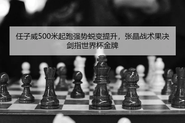 任子威500米起跑强势蜕变提升，张晶战术果决剑指世界杯金牌